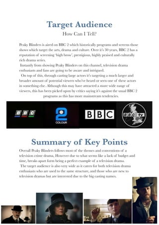 Target Audience 
How Can I Tell? 
Peaky Blinders is aired on BBC 2 which historically programs and screens those 
shows which target the arts, drama and culture. Over it’s 30 years, BBC 2 has a 
reputation of screening ‘high brow’, prestigious, highly praised and culturally 
rich drama series. 
Instantly from showing Peaky Blinders on this channel, television drama 
enthusiasts and fans are going to be aware and intrigued. 
On top of this, through casting large actors it’s targeting a much larger and 
broader amount of potential viewers who’ve heard or seen one of these actors 
in something else. Although this may have attracted a more wide range of 
viewers, this has been picked upon by critics saying it’s against the usual BBC 2 
programs as this has more mainstream tendencies. 
Summary of Key Points 
Overall Peaky Blinders follows most of the themes and conventions of a 
television crime drama, However due to what seems like a lack of budget and 
time, breaks apart form being a perfect example of a television drama. 
The target audience is also very wide as it caters for both television drama 
enthusiasts who are used to the same structure, and those who are new to 
television dramas but are interested due to the big casting names. 
GENRE AND AUDIENCE RESEARCH TASK!4 
 