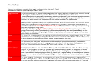 Music Video Analysis
Comment on the following aspects in relation to your music video choice : Neon Jungle - Trouble
How will these techniques appeal to the target audience needs?
Target Audience &
needs

This particular music video will be aimed at a demographic age range between 18-25, both males and females who enjoy listening
to the pop genre, which is emphasized by a number of elements such as the lyrics, tempo and mise en scene.
This particular audience will be looking for a feel good song which is faced paced, due to their lifestyle, they will also be looking for
a music video with content that relates to them as a target audience whilst also looking for young and new artists who are
currently in the charts, therefore I feel that this particular music video fits the needs of the target audience.

Lyrics

All the lyrics in this song emphasize the younger target audience aged 18-25, the lyrics have a narrative about teenagers who are
trouble makers, making excuses for their behaviour and implying that they do not aim to cause trouble, for example within the
chorus there are the lyrics “I don’t look for trouble, trouble looks for me” therefore relating to a wide range teenagers and young
adults who are considered trouble makers.
Another lyric within this song is “light up let’s have a toke, pour more whisky in my coke” which is particularly aimed at the
younger target audience who tend to enjoy going out drinking, smoking and socializing. Also by including slang within the lyrics
“toke” it meets the audiences needs by making it relatable to that specific target audience, by using language that the particular
target audience are familiar with.
The tempo is fast and upbeat, therefore not only fitting the audiences needs but also adding to the faced paced editing . As a result
of combining the fast paced editing and tempo it creates a feel of intense excitement which is what this particular audience want
to see, in contrast to the older generation who tend to prefer listing to slow paced, calm music.

Tempo

Genre

The genre of this music video is pop, again anchoring the target audience for this particular audience due to the pop genre
appealing to and being popular amongst the younger generation, rather than the older generations. Also the pop genre has a
much more mainstream audience in contrast to other genres such as punk which has a niche audience.

Camera Technique

A variety of camera shots have been used with a lot of close up shots on each of the artists faces so that the audience can easily
recognise the particular artists and clearly see their happy facial expressions therefore adding to the happy mood and sense of
excitement throughout the music video. At the beginning of the music video a tracking shot was used with the camera moving
down a street, therefore establishing the setting so that the audience have a clear idea of where the music video is set. Also during
the video there are a number of hand-held shots, again adding to the chaotic feel and sense of excitement emphasizing the target
audience.
The editing throughout this video is very fast paced anchoring the tempo of the song, therefore creating a very chaotic feel,
therefore anchoring the target audience due to the fact that teenagers and young adults tend to live chaotic lifestyles, in contrast
to the older generation who would prefer a much slower paced music video. Another editing technique used in this is video is a

Editing

 