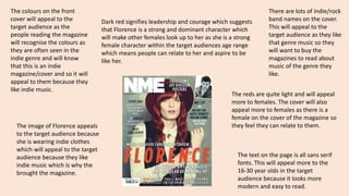 The colours on the front 
cover will appeal to the 
target audience as the 
people reading the magazine 
will recognise the colours as 
they are often seen in the 
indie genre and will know 
that this is an indie 
magazine/cover and so it will 
appeal to them because they 
like indie music. 
Dark red signifies leadership and courage which suggests 
that Florence is a strong and dominant character which 
will make other females look up to her as she is a strong 
female character within the target audiences age range 
which means people can relate to her and aspire to be 
like her. 
The reds are quite light and will appeal 
more to females. The cover will also 
appeal more to females as there is a 
female on the cover of the magazine so 
they feel they can relate to them. 
The image of Florence appeals 
to the target audience because 
she is wearing indie clothes 
which will appeal to the target 
audience because they like 
indie music which is why the 
brought the magazine. 
There are lots of indie/rock 
band names on the cover. 
This will appeal to the 
target audience as they like 
that genre music so they 
will want to buy the 
magazines to read about 
music of the genre they 
like. 
The text on the page is all sans serif 
fonts. This will appeal more to the 
16-30 year olds in the target 
audience because it looks more 
modern and easy to read. 
 