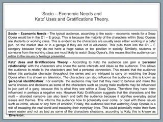 Socio – Economic Needs and
Katz’ Uses and Gratifications Theory.
Socio – Economic Needs - The typical audience, according to the socio – economic needs for a Soap
Opera would be in the C1 – E group. This is because the majority of the characters within Soap Operas
are students or working class. This is evident as the characters are usually seen either working in a cafe/
pub, on the market stall or in a garage if they are not in education. This puts them into the C1 – E
category because they do not have a huge status or top position in society. Similarly, students or
someone from the working class are most likely to watch Soap Opera’s, this means that the audience can
relate to the issues or feelings presented.
Katz’ Uses and Gratifications Theory - According to Katz the audience can gain a ‘personal
relationship’ with the characters who share the same interests and ideas as the audience. This allows
the audience to relate to the characters and feel a personal connection. This means that the audience
follow this particular character throughout the series and are intrigued to carry on watching the Soap
Opera when it is shown on television. The characters can also influence the audience, this is known as
‘personal identification’. For example the audience may feel that they need to behave and make the
same choices and decisions as some of the characters such as young male students may be influenced
to join part of a gang because this Is what they see within a Soap Opera. Therefore they have been
influenced in perhaps a negative way. However Katz Gratification suggests that the characters and the
multi – stranded narrative can also teach and befit the audience because it signifies everyday social
issues and themes. This informs the audience how to potentially over come, or deal with these issues
such as crime, abuse or any form of emotion. Finally, the audience feel that watching Soap Operas is a
wat of escaping the real world and escaping their everyday lives. This could potentially make their lives
seem easier and not as bad as some of the characters situations, according to Katz this is known as
‘Diversion’.
 
