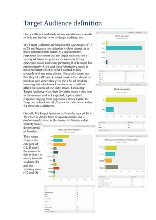 Target Audience definition
I have collected and analysed my questionnaire results
to help me find out who my target audience are.
My Target Audience are between the agesranges of 16
to 28 and because the video has violent themes, it is
more aimed towards males. My questionnaire
responses has shown that my target audience has a
variety of favourite genres with some preferring
electronic music and some preferring R’n’B music but
predominantly Rock and Indie/Alternative music is
most preferred which is what I wanted as they
coincide with my song choice. I have also found out
that they like all three kinds of music video almost as
much as each other, this gives me a bit of freedom
knowing that whichever I decide to do, it will not
affect the success of the video much. I asked my
Target Audience what their favourite music video was
at the moment and as I expected, I got a mixed
response ranging from pop music (Miley Cyrus) to
Progressive Rock/Metal (Tool) which the music video
for these are so different.
Overall, My Target Audience is from the ages of 16 to
28 which is shown from my questionnaire and is
predominantly male as the themes within my video
stereotypically
do not appeal
to females.
They range
from in the
category of
C2, D and E
the reason for
this is that it is
aimed towards
students (E)
and the
working class
(C2 and D)

 