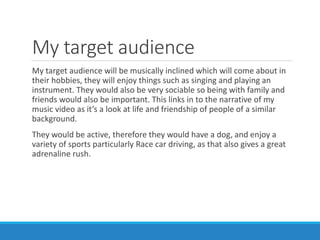 My target audience
My target audience will be musically inclined which will come about in
their hobbies, they will enjoy things such as singing and playing an
instrument. They would also be very sociable so being with family and
friends would also be important. This links in to the narrative of my
music video as it’s a look at life and friendship of people of a similar
background.
They would be active, therefore they would have a dog, and enjoy a
variety of sports particularly Race car driving, as that also gives a great
adrenaline rush.
 