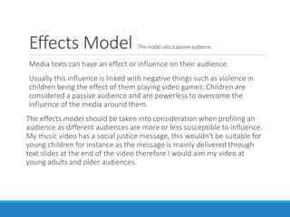 Effects Model -Thismodelusesa passiveaudience.
Media texts can have an effect or influence on their audience.
Usually this influence is linked with negative things such as violence in
children being the effect of them playing video games. Children are
considered a passive audience and are powerless to overcome the
influence of the media around them.
The effects model should be taken into consideration when profiling an
audience as different audiences are more or less susceptible to influence.
My music video has a social justice message, this wouldn't be suitable for
young children for instance as the message is mainly delivered through
text slides at the end of the video therefore I would aim my video at
young adults and older audiences.
 