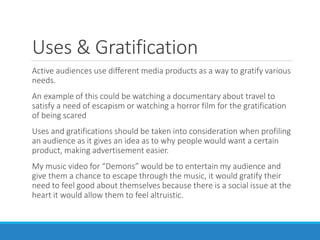 Uses & Gratification
Active audiences use different media products as a way to gratify various
needs.
An example of this could be watching a documentary about travel to
satisfy a need of escapism or watching a horror film for the gratification
of being scared
Uses and gratifications should be taken into consideration when profiling
an audience as it gives an idea as to why people would want a certain
product, making advertisement easier.
My music video for “Demons” would be to entertain my audience and
give them a chance to escape through the music, it would gratify their
need to feel good about themselves because there is a social issue at the
heart it would allow them to feel altruistic.
 