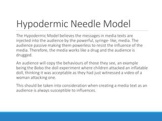 Hypodermic Needle Model
The Hypodermic Model believes the messages in media texts are
injected into the audience by the powerful, syringe- like, media. The
audience passive making them powerless to resist the influence of the
media. Therefore, the media works like a drug and the audience is
drugged.
An audience will copy the behaviours of those they see, an example
being the Bobo the doll experiment where children attacked an inflatable
doll, thinking it was acceptable as they had just witnessed a video of a
woman attacking one.
This should be taken into consideration when creating a media text as an
audience is always susceptible to influences.
 