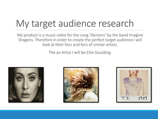 My target audience research
My product is a music video for the song ‘Demons’ by the band Imagine
Dragons. Therefore in order to create the perfect target audience I will
look at their fans and fans of similar artists.
The an Artist I will be Ellie Goulding.
 