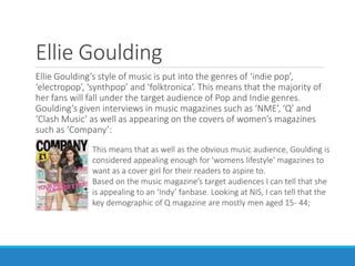Ellie Goulding
Ellie Goulding’s style of music is put into the genres of ‘indie pop’,
‘electropop’, ‘synthpop’ and ‘folktronica’. This means that the majority of
her fans will fall under the target audience of Pop and Indie genres.
Goulding’s given interviews in music magazines such as ‘NME’, ‘Q’ and
‘Clash Music’ as well as appearing on the covers of women’s magazines
such as ‘Company’:
This means that as well as the obvious music audience, Goulding is
considered appealing enough for 'womens lifestyle' magazines to
want as a cover girl for their readers to aspire to.
Based on the music magazine’s target audiences I can tell that she
is appealing to an ‘Indy’ fanbase. Looking at NIS, I can tell that the
key demographic of Q magazine are mostly men aged 15- 44;
 