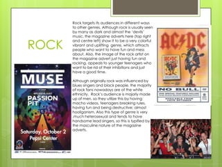 ROCK

Rock targets its audiences in different ways
to other genres. Although rock is usually seen
by many as dark and almost the ‘devils’
music, the magazine adverts here (top right
and centre left) show it to be a very colorful
vibrant and uplifting genre, which attracts
people who want to have fun and mess
about. Also, the image of the rock artist on
the magazine advert just having fun and
rocking, appeals to younger teenagers who
want to be rid of their inhibitions and just
have a good time.
Although originally rock was influenced by
blues singers and black people, the majority
of rock fans nowadays are of the white
ethnicity. Rock’s audience is majorly made
up of men, so they utilize this by having
macho videos, teenagers breaking rules,
having fun and being destructive; almost
hooliganism. Also this type of genre is very
,much heterosexual and tends to have
handsome lead singers, so this is typified by
the masculine nature of the magazine
adverts.

 