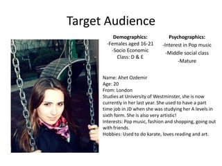 Target Audience
          Demographics:              Psychographics:
       -Females aged 16-21        -Interest in Pop music
         -Socio Economic            -Middle social class
           Class: D & E
                                         -Mature


      Name: Ahet Ozdemir
      Age: 20
      From: London
      Studies at University of Westminster, she is now
      currently in her last year. She used to have a part
      time job in JD when she was studying her A levels in
      sixth form. She is also very artistic!
      Interests: Pop music, fashion and shopping, going out
      with friends.
      Hobbies: Used to do karate, loves reading and art.
 