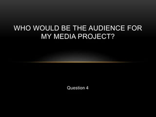 Question 4
WHO WOULD BE THE AUDIENCE FOR
MY MEDIA PROJECT?
 