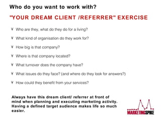 Who do you want to work with? &quot;YOUR DREAM CLIENT /REFERRER&quot; EXERCISE ,[object Object],[object Object],[object Object],[object Object],[object Object],[object Object],[object Object],Always have this dream client/ referrer at front of mind when planning and executing marketing activity. Having a defined target audience makes life so much easier. 