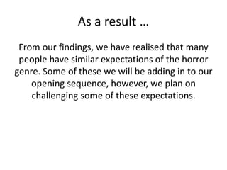 As a result …
From our findings, we have realised that many
people have similar expectations of the horror
genre. Some of these we will be adding in to our
opening sequence, however, we plan on
challenging some of these expectations.
 