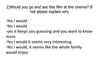 2)Would you go and see this film at the cinema? If
            not please explain why

-Yes I would
-Yes I would
-yes it k...