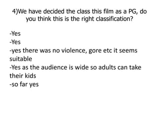 4)We have decided the class this film as a PG, do
    you think this is the right classification?

-Yes
-Yes
-yes there wa...