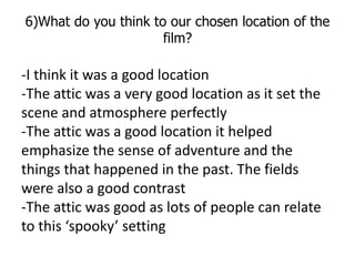 6)What do you think to our chosen location of the
                      film?

-I think it was a good location
-The attic ...