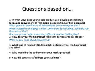 Questions based on…
1. In what ways does your media product use, develop or challenge
forms and conventions of real media products? (i.e. of film openings)
What genre do you think it is? What allows you to recognise that?
We attempted to challenge thriller conventions by including… what do you
think about that?
Does our product offer something different to other thriller films?
2. How does your media product represent particular social groups?
What do you think about character A?
3. What kind of media institution might distribute your media product
and why?
4. Who would be the audience for your media product?
5. How did you attract/address your audience?
 