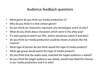 Audience feedback questions
• What genre do you think our media production is?
• Why do you think it is that certain genre?
• Do you think our characters represent any stereotypes and if so why?
• What do you think about characters which were in the alley way?
• If u were going to watch our film, where would you watch it and why?
• Do you think our media production could be shown at places like the
cinema?
• What type of person do you think would this type of media product?
• What age group would watch this type of media product?
• Do you think that the audio used, matched the target audience u stated?
• Do you think the target audience you stated, would have liked the themes
in our media production and if so why?
 