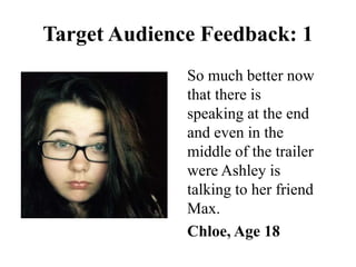 So much better now
that there is
speaking at the end
and even in the
middle of the trailer
were Ashley is
talking to her friend
Max.
Chloe, Age 18
Target Audience Feedback: 1
 