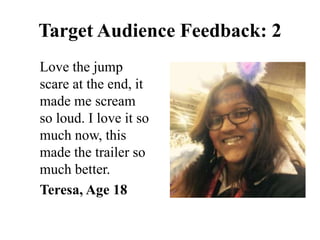 Love the jump
scare at the end, it
made me scream
so loud. I love it so
much now, this
made the trailer so
much better.
Teresa, Age 18
Target Audience Feedback: 2
 