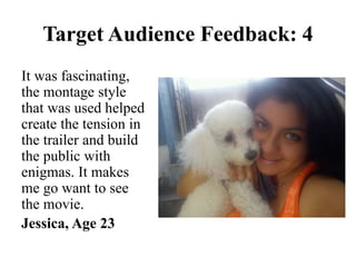 It was fascinating,
the montage style
that was used helped
create the tension in
the trailer and build
the public with
enigmas. It makes
me go want to see
the movie.
Jessica, Age 23
Target Audience Feedback: 4
 