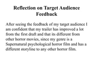 Reflection on Target Audience
Feedback
After seeing the feedback of my target audience I
am confident that my trailer has improved a lot
from the first draft and that its different from
other horror movies, since my genre is a
Supernatural psychological horror film and has a
different storyline to any other horror film.
 