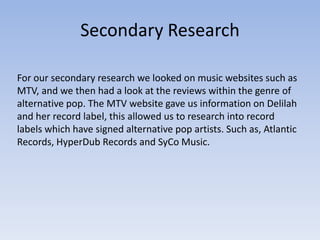 Secondary Research

For our secondary research we looked on music websites such as
MTV, and we then had a look at the reviews within the genre of
alternative pop. The MTV website gave us information on Delilah
and her record label, this allowed us to research into record
labels which have signed alternative pop artists. Such as, Atlantic
Records, HyperDub Records and SyCo Music.
 