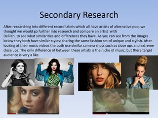Secondary Research
After researching into different record labels which all have artists of alternative pop, we
thought we would go further into research and compare an artist with
Delilah, to see what similarities and differences they have. As you can see from the images
below they both have similar styles: sharing the same fashion set of unique and stylish. After
looking at their music videos the both use similar camera shots such as close ups and extreme
close ups. The only difference of between these artists is the niche of music, but there target
audience is very a like.
 