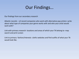 Our Findings…
Our findings from our secondary research

Atlantic records – x3 record companies who work with alternative pop artists= write
about what type of companies your genre works with and who your artist would
work with?

Link with primary research- locations and areas of which your TA belong to- map
search and print screen

Link to primary- fashion/interests- cloths websites and find outfits of what your TA
would look like.
 