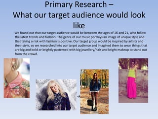 Primary Research –
What our target audience would look
                like
We found out that our target audience would be between the ages of 16 and 21, who follow
the latest trends and fashion. The genre of our music portrays an image of unique style and
that taking a risk with fashion is positive. Our target group would be inspired by artists and
their style, so we researched into our target audience and imagined them to wear things that
are big and bold or brightly patterned with big jewellery/hair and bright makeup to stand out
from the crowd.




                                            →
 