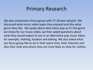 Primary Research
We also conducted a focus group with 17-18 year old girls. We
discussed what music video types they enjoyed and also what
genre they like. We spoke about alternative pop as it’s the genre
we chose for our music video, we then asked questions about
what they would expect to see in an alternative pop music video;
for example, clothing, location and editing. We also asked what
our focus group like to do in their spare time, their interests and
also their style and where they are most likely to shop for clothes.
 