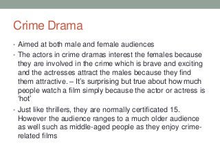 Crime Drama
• Aimed at both male and female audiences
• The actors in crime dramas interest the females because
they are involved in the crime which is brave and exciting
and the actresses attract the males because they find
them attractive. – It’s surprising but true about how much
people watch a film simply because the actor or actress is
‘hot’
• Just like thrillers, they are normally certificated 15.
However the audience ranges to a much older audience
as well such as middle-aged people as they enjoy crime-
related films
 
