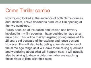 Crime Thriller combo
Now having looked at the audience of both Crime dramas
and Thrillers, I have decided to produce a film opening of
the two combined.
Purely because of the action and tension and bravery
involved in my film opening, I have decided to have an all
male cast. This will be mainly targeting young males of 15-
25 years old because of the exciting and tense content.
However, this will also be targeting a female audience of
the same age range as it will leave them asking questions
and wondering about what will happen next. It will actually
also be aiming to draw in older men who are watching
these kinds of films with their sons.
 