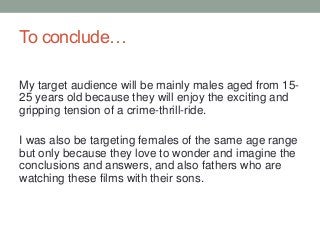 To conclude…
My target audience will be mainly males aged from 15-
25 years old because they will enjoy the exciting and
gripping tension of a crime-thrill-ride.
I was also be targeting females of the same age range
but only because they love to wonder and imagine the
conclusions and answers, and also fathers who are
watching these films with their sons.
 