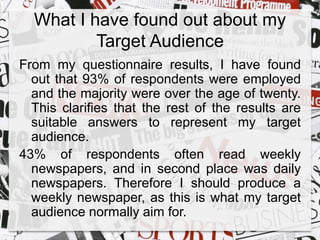 What I have found out about my 
Target Audience 
From my questionnaire results, I have found 
out that 93% of respondents were employed 
and the majority were over the age of twenty. 
This clarifies that the rest of the results are 
suitable answers to represent my target 
audience. 
43% of respondents often read weekly 
newspapers, and in second place was daily 
newspapers. Therefore I should produce a 
weekly newspaper, as this is what my target 
audience normally aim for. 
 