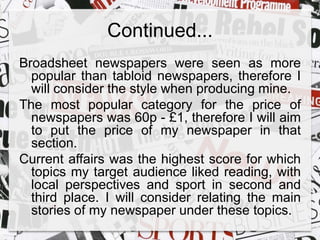 Continued... 
Broadsheet newspapers were seen as more 
popular than tabloid newspapers, therefore I 
will consider the style when producing mine. 
The most popular category for the price of 
newspapers was 60p - £1, therefore I will aim 
to put the price of my newspaper in that 
section. 
Current affairs was the highest score for which 
topics my target audience liked reading, with 
local perspectives and sport in second and 
third place. I will consider relating the main 
stories of my newspaper under these topics. 
 