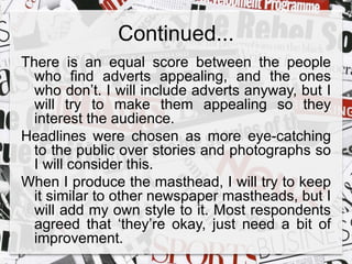 Continued... 
There is an equal score between the people 
who find adverts appealing, and the ones 
who don’t. I will include adverts anyway, but I 
will try to make them appealing so they 
interest the audience. 
Headlines were chosen as more eye-catching 
to the public over stories and photographs so 
I will consider this. 
When I produce the masthead, I will try to keep 
it similar to other newspaper mastheads, but I 
will add my own style to it. Most respondents 
agreed that ‘they’re okay, just need a bit of 
improvement. 

