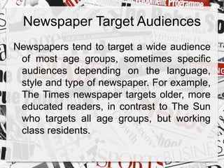 Newspaper Target Audiences 
Newspapers tend to target a wide audience 
of most age groups, sometimes specific 
audiences depending on the language, 
style and type of newspaper. For example, 
The Times newspaper targets older, more 
educated readers, in contrast to The Sun 
who targets all age groups, but working 
class residents. 
 