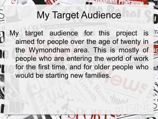 My Target Audience 
My target audience for this project is 
aimed for people over the age of twenty in 
the Wymondham area. This is mostly of 
people who are entering the world of work 
for the first time, and for older people who 
would be starting new families. 
 