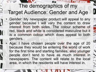 The demographics of my 
Target Audience: Gender and Age 
• Gender: My newspaper product will appeal to any 
gender because I will vary the content to draw 
interest from both sides. The colour scheme of 
red, black and white is considered masculine but it 
is a common colour which does appeal to both 
genders. 
• Age: I have chosen people over the age of 20 
because they would be entering the world of work 
for the first time and starting families, also younger 
people don’t tend to have as much interest in 
newspapers. The content will relate to the local 
area, in which the residents will have interest in. 
 