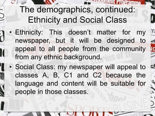 The demographics, continued: 
Ethnicity and Social Class 
• Ethnicity: This doesn’t matter for my 
newspaper, but it will be designed to 
appeal to all people from the community 
from any ethnic background. 
• Social Class: my newspaper will appeal to 
classes A, B, C1 and C2 because the 
language and content will be suitable for 
people in those classes. 
 