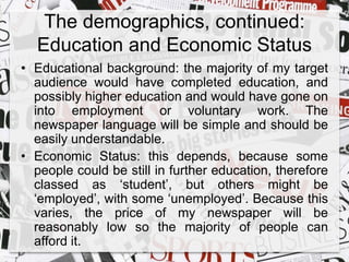 The demographics, continued: 
Education and Economic Status 
• Educational background: the majority of my target 
audience would have completed education, and 
possibly higher education and would have gone on 
into employment or voluntary work. The 
newspaper language will be simple and should be 
easily understandable. 
• Economic Status: this depends, because some 
people could be still in further education, therefore 
classed as ‘student’, but others might be 
‘employed’, with some ‘unemployed’. Because this 
varies, the price of my newspaper will be 
reasonably low so the majority of people can 
afford it. 
 
