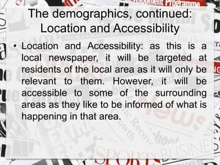 The demographics, continued: 
Location and Accessibility 
• Location and Accessibility: as this is a 
local newspaper, it will be targeted at 
residents of the local area as it will only be 
relevant to them. However, it will be 
accessible to some of the surrounding 
areas as they like to be informed of what is 
happening in that area. 
 