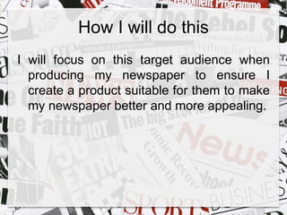 How I will do this 
I will focus on this target audience when 
producing my newspaper to ensure I 
create a product suitable for them to make 
my newspaper better and more appealing. 
 