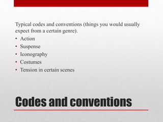 Typical codes and conventions (things you would usually 
expect from a certain genre). 
• Action 
• Suspense 
• Iconography 
• Costumes 
• Tension in certain scenes 
Codes and conventions 
 