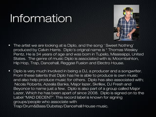 Information
The artist we are looking at is Diplo, and the song ‘ Sweet Nothing’
produced by Calvin Harris. Diplo’s original name is “ Thomas Wesley
Pentz. He is 34 years of age and was born in Tupelo, Mississippi, United
States. The genre of music Diplo is associated with is; Moombahton,
Hip Hop, Trap, Dancehall, Reggae Fusion and Electro House.
Diplo is very much involved in being a DJ, a producer and a songwriter.
From these talents that Diplo has he is able to produce is own music
and also help produce music for others. Diplo has also associated with;
Nicola Roberts, Azealia Banks, Major lazer, Skrillex, DJ Fresh and
Beyonce to name just a few. Diplo is also part of a group called Major
Lazer, Which he has been apart of since 2008. Diplo is signed on to the
Label “MAD DECENT”. This record label is known for signing
groups/people who associate with
Trap/Drum&Bass/Dubstep/Dancehall/House music.

 