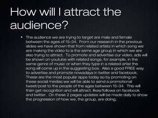 How will I attract the
audience?
The audience we are trying to target are male and female
between the ages of 15-34. From our research in the previous
slides we have shown that from related artists in which song we
are making the video to is the same age group in which we are
also trying to attract. To promote and advertise our video, ads will
be shown on youtube with related songs, for example, in the
same genre of music or when they type in a related artist the
song sill come up in the suggesting box. Also a good FREE way
to advertise and promote nowadays in twitter and facebook.
These are the most popular apps today so by promoting on
these social medias we will be able to send a promotional
tweet/post to the people of the ages between 15-34. This will
then get recognition and will attract, likes/follows on facebook
and twitter. On these 2 pages updates will be made daily to show
the progression of how we, the group, are doing.

 