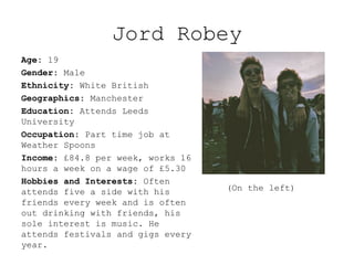 Jord Robey
Age: 19
Gender: Male
Ethnicity: White British
Geographics: Manchester
Education: Attends Leeds
University
Occupation: Part time job at
Weather Spoons
Income: £84.8 per week, works 16
hours a week on a wage of £5.30
Hobbies and Interests: Often
attends five a side with his
friends every week and is often
out drinking with friends, his
sole interest is music. He
attends festivals and gigs every
year.
(On the left)