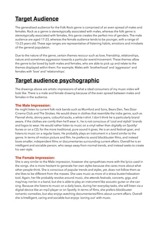 Target Audience
The generalised audience for the Folk Rock genre is comprised of an even spread of males and
females. Rock as a genre is stereotypically associated with males, whereas the folk genre is
stereotypically associated with females, this genre creates the perfect mix of genders. The male
audience are aged 17-23, whereas the female audience tends to be younger, with a range of
13-23 years old. These age ranges are representative of listening habits, emotions and mindsets
of the general population.
Due to the nature of the genre, certain themes reoccur such as love, friendship, relationships,
nature and sometimes aggression towards a particular event/movement. These themes allow
the genre to be loved by both males and females, who are able to pick up and relate to the
themes displayed within them. For example, Males with ‘brotherhood’ and ‘aggression’ and
females with ‘love’ and ‘relationships’.
Target audience psychographic
The drawings above are artistic impressions of what a ideal consumers of my music video will
look like. There is a male and female drawing because of the even spread between males and
females in the audience.
The Male Impression:
He might listen to current folk rock bands such as Mumford and Sons, Bears Den, Two Door
Cinema Club and The Strokes. He would dress in clothes that resemble the indie genre, such as
Flannel shirts, skinny jeans, colourful socks, a white t-shirt. I don't think he is particularly brand
aware, if the clothes are comfy then he'll wear it , he is not conscious of ‘cool and stylish’ brands
and logos to wear. He would rather listen to music on a vinyl rather than digitally on Spotify/
Itunes or on a CD, for the more traditional, pure sound it gives. He is an avid festival-goer, and
listens to music on a regular basis. He probably plays an instrument in a band similar to the
genre. In terms of motion picture and ﬁlm, he prefers to avoid blockbuster ﬁlms, and instead
loves smaller, independent ﬁlms or documentaries surrounding current affairs. Overall he is an
intelligent and sociable person, who sways away from normal trends, and instead seeks to create
his own style.
The Female Impression:
She is very similar to the Male impression, however she sympathises more with the lyrics used in
the songs. she is more hesitant to generate her own styles because she cares more about what
other people think. She is conscious of popular trends and styles, yet, does not follow them as
she likes to be different from the masses. She uses music as more of a stress buster/relaxation
tool. Again, her life probably revolve around music, she attends festivals, concerts, gigs, and
may/may not be in a band, but she is able to play an instrument like acoustic guitar or she can
sing. Because she listens to music on a daily basis, during her everyday tasks, she will listen via a
digital device like an mp3 player or on Spotify. In terms of ﬁlms, she prefers blockbuster
romantic comedies, but also enjoys watching documentaries/ﬁlms about current affairs. Overall
she is Intelligent, caring and sociable but enjoys ‘zoning out’ with music.
 