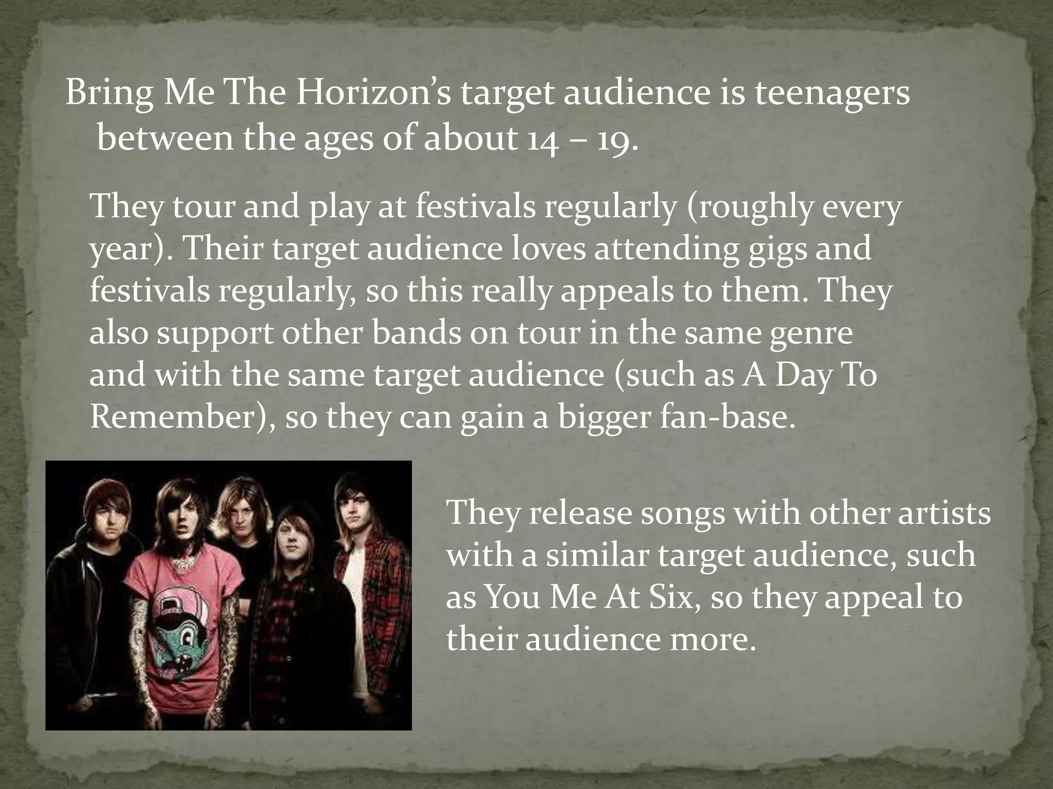 Bring Me The Horizon’s target audience is teenagers between the ages of about 14 – 19.They tour and play at festivals regularly (roughly every year). Their target audience loves attending gigs and festivals regularly, so this really appeals to them. They also support other bands on tour in the same genre and with the same target audience (such as A Day To Remember), so they can gain a bigger fan-base.They release songs with other artists with a similar target audience, such as You Me At Six, so they appeal to their audience more.