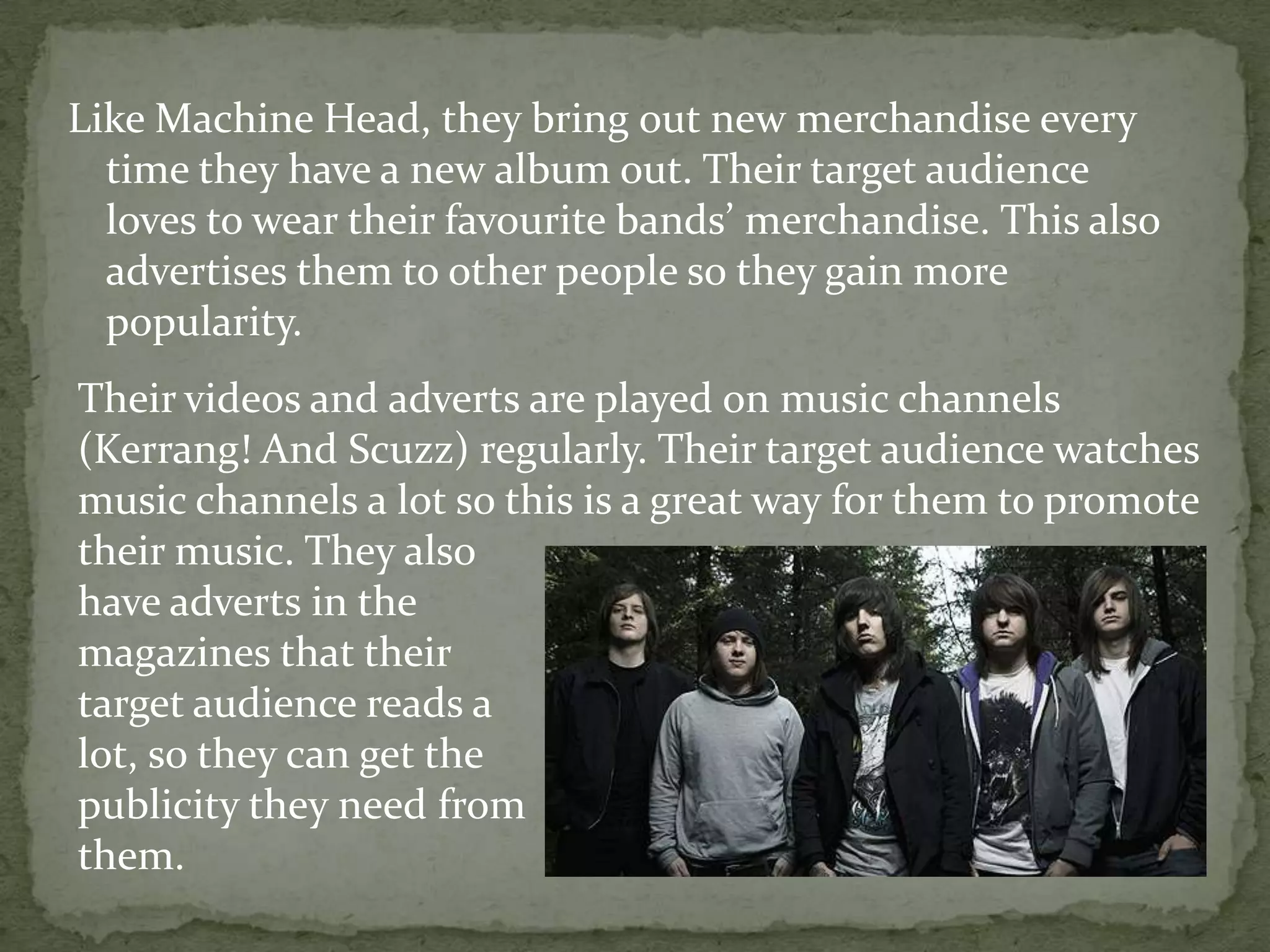 Like Machine Head, they bring out new merchandise every time they have a new album out. Their target audience loves to wear their favourite bands’ merchandise. This also advertises them to other people so they gain more popularity. Their videos and adverts are played on music channels (Kerrang! And Scuzz) regularly. Their target audience watches music channels a lot so this is a great way for them to promote their music. They alsohave adverts in the magazines that their target audience reads alot, so they can get thepublicity they need fromthem.